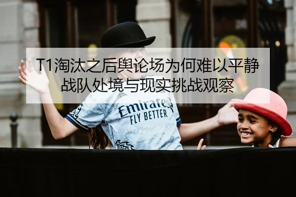 T1淘汰之后舆论场为何难以平静 战队处境与现实挑战观察